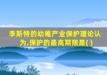 李斯特的幼稚产业保护理论认为,保护的最高期限是( )